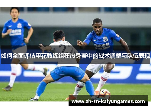 如何全面评估申花教练组在热身赛中的战术调整与队伍表现 如何全面评估申花教练组在热身赛中的战术调整与队伍表现