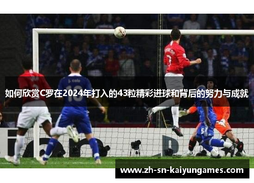 如何欣赏C罗在2024年打入的43粒精彩进球和背后的努力与成就 如何欣赏C罗在2024年打入的43粒精彩进球和背后的努力与成就