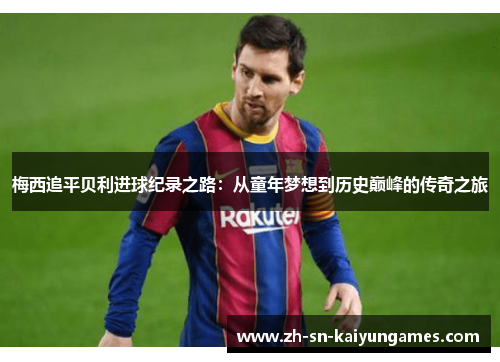 梅西追平贝利进球纪录之路：从童年梦想到历史巅峰的传奇之旅