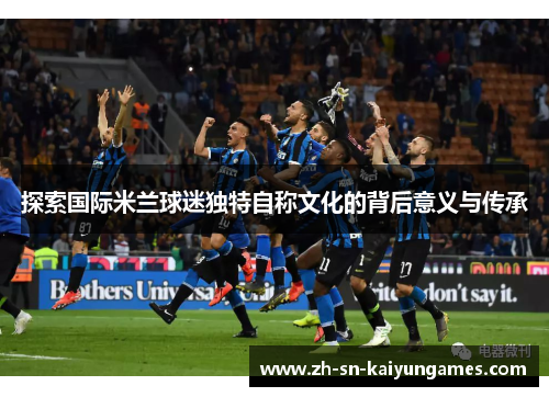 探索国际米兰球迷独特自称文化的背后意义与传承