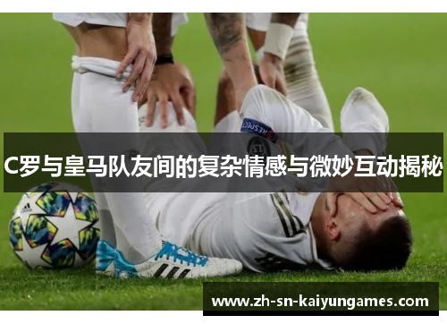 C罗与皇马队友间的复杂情感与微妙互动揭秘