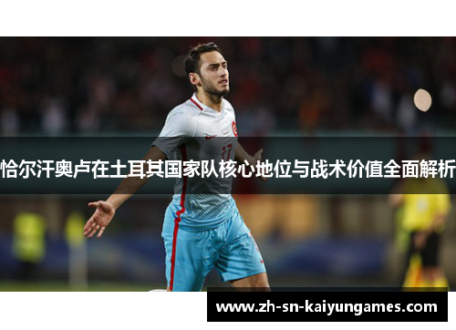 恰尔汗奥卢在土耳其国家队核心地位与战术价值全面解析