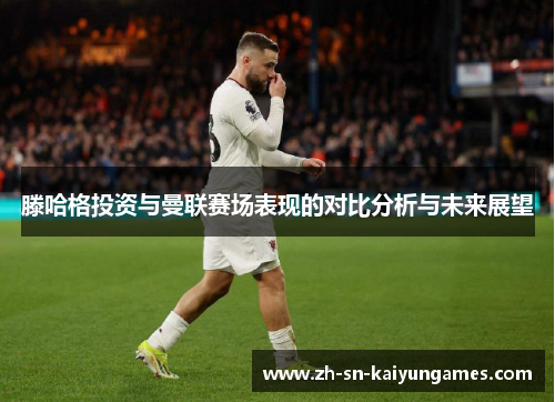滕哈格投资与曼联赛场表现的对比分析与未来展望