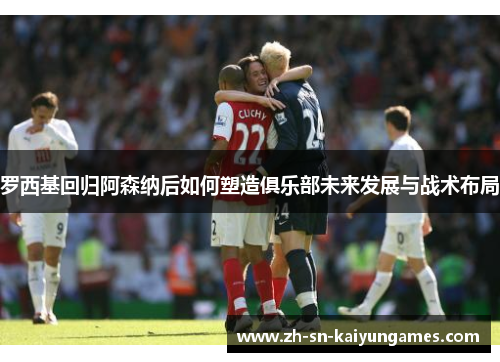 罗西基回归阿森纳后如何塑造俱乐部未来发展与战术布局