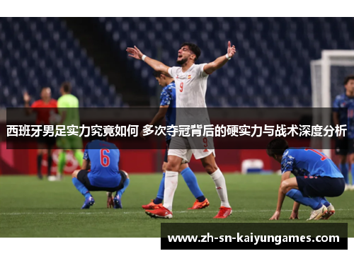 西班牙男足实力究竟如何 多次夺冠背后的硬实力与战术深度分析