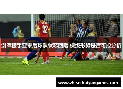 谢晖接手亚泰后球队状态回暖 保级形势是否可控分析 谢晖接手亚泰后球队状态回暖 保级形势是否可控分析