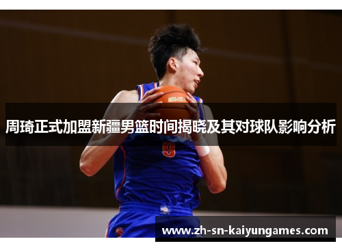 周琦正式加盟新疆男篮时间揭晓及其对球队影响分析