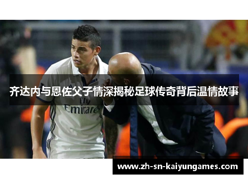齐达内与恩佐父子情深揭秘足球传奇背后温情故事