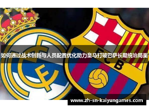 如何通过战术创新与人员配置优化助力皇马打破巴萨长期统治局面