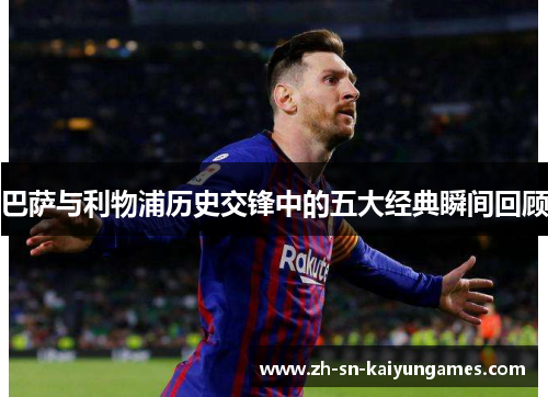 巴萨与利物浦历史交锋中的五大经典瞬间回顾