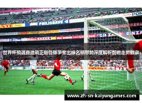 世界杯預選賽激戰正酣各隊爭奪出線名額形勢深度解析前瞻走勢觀察 世界杯預選賽激戰正酣各隊爭奪出線名額形勢深度解析前瞻走勢觀察