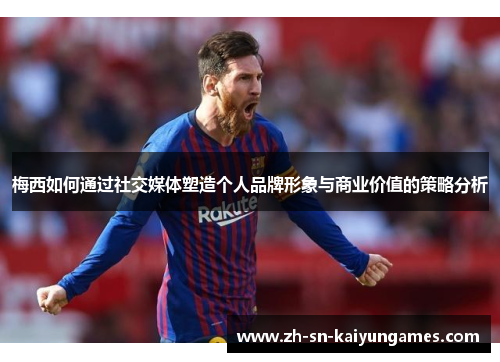 梅西如何通过社交媒体塑造个人品牌形象与商业价值的策略分析 梅西如何通过社交媒体塑造个人品牌形象与商业价值的策略分析