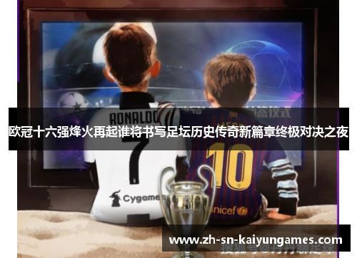 欧冠十六强烽火再起谁将书写足坛历史传奇新篇章终极对决之夜 欧冠十六强烽火再起谁将书写足坛历史传奇新篇章终极对决之夜