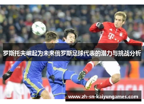 罗斯托夫崛起为未来俄罗斯足球代表的潜力与挑战分析 罗斯托夫崛起为未来俄罗斯足球代表的潜力与挑战分析